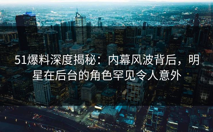 51爆料深度揭秘：内幕风波背后，明星在后台的角色罕见令人意外