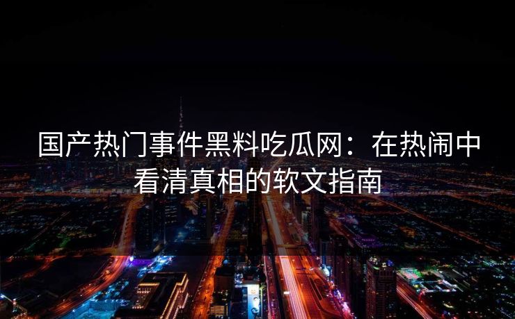 国产热门事件黑料吃瓜网：在热闹中看清真相的软文指南