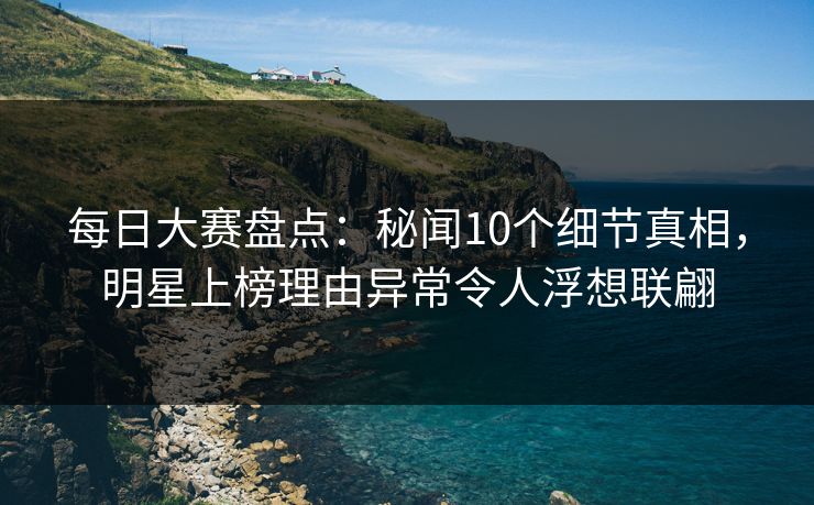 每日大赛盘点：秘闻10个细节真相，明星上榜理由异常令人浮想联翩