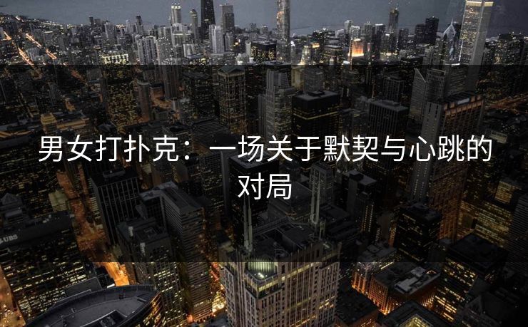男女打扑克：一场关于默契与心跳的对局