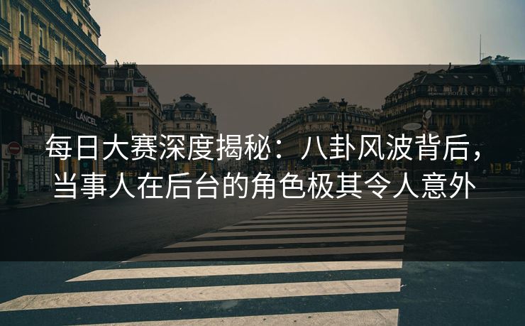 每日大赛深度揭秘：八卦风波背后，当事人在后台的角色极其令人意外