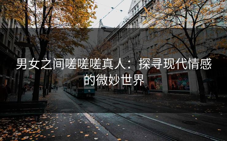 男女之间嗟嗟嗟真人：探寻现代情感的微妙世界
