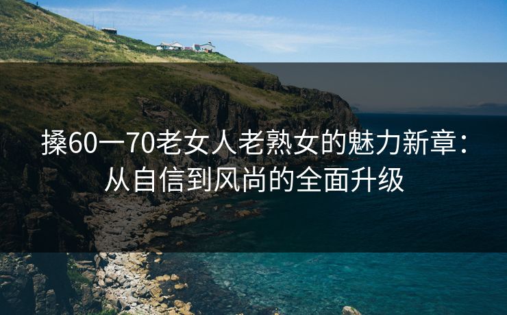 搡60一70老女人老熟女的魅力新章:从自信到风尚的全面升级 搡60一70老女人老熟女的魅力新章:从自信到风尚的全面升级