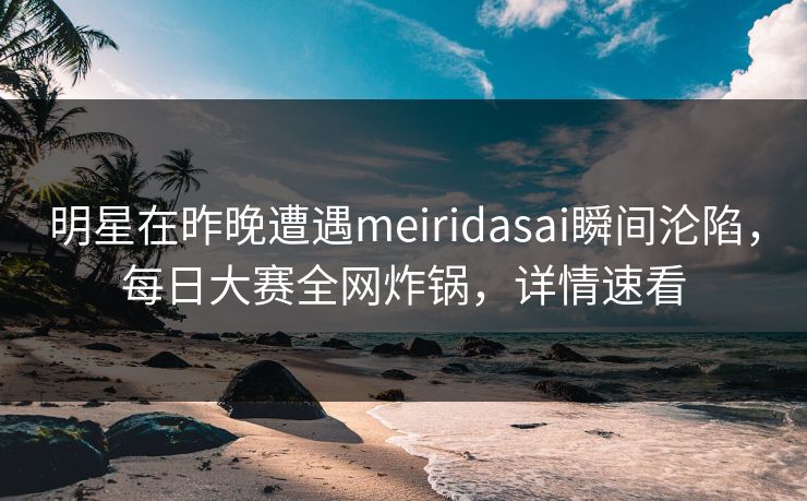 明星在昨晚遭遇meiridasai瞬间沦陷，每日大赛全网炸锅，详情速看