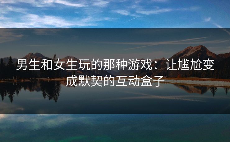 男生和女生玩的那种游戏：让尴尬变成默契的互动盒子