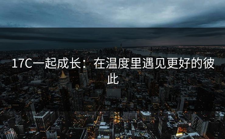 17C一起成长：在温度里遇见更好的彼此