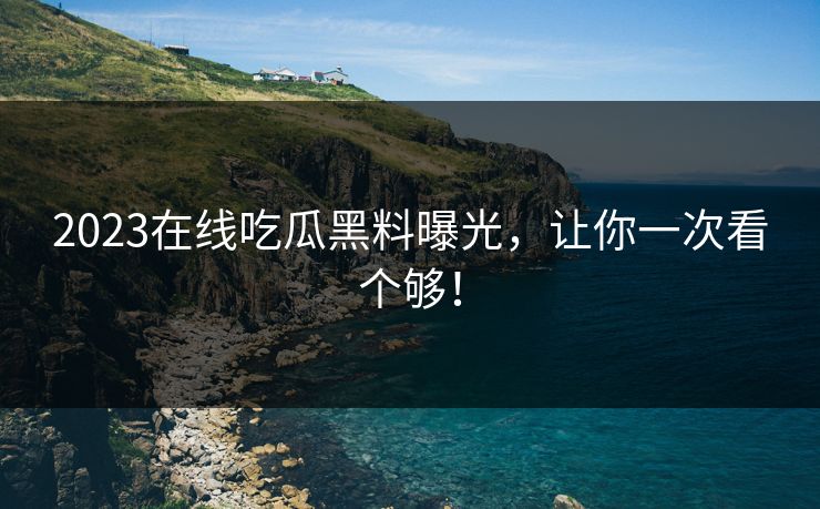 2023在线吃瓜黑料曝光，让你一次看个够！