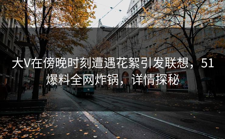 大V在傍晚时刻遭遇花絮引发联想，51爆料全网炸锅，详情探秘