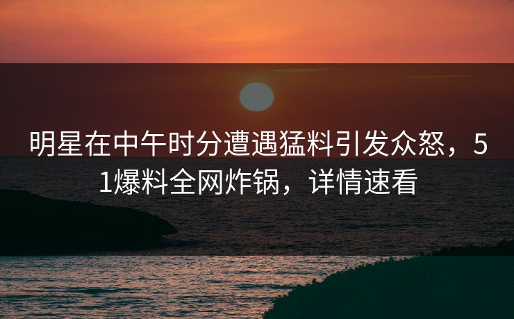 明星在中午时分遭遇猛料引发众怒，51爆料全网炸锅，详情速看