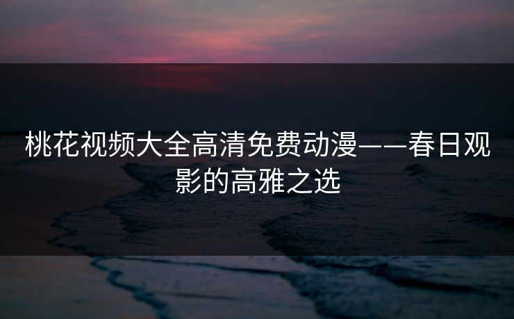 桃花视频大全高清免费动漫——春日观影的高雅之选
