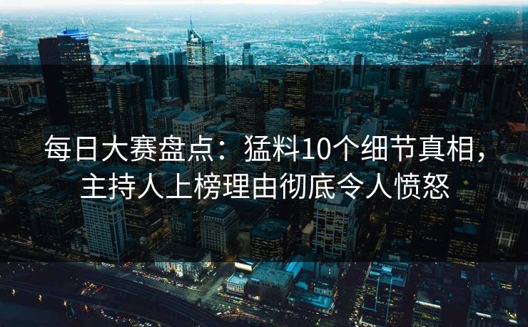 每日大赛盘点：猛料10个细节真相，主持人上榜理由彻底令人愤怒