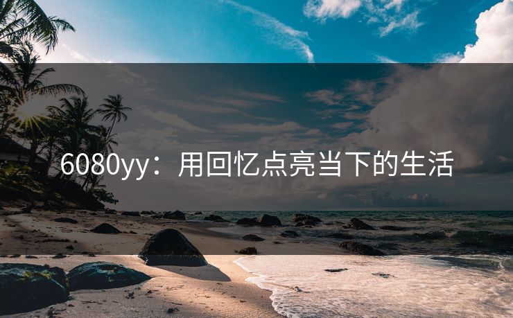 6080yy：用回忆点亮当下的生活