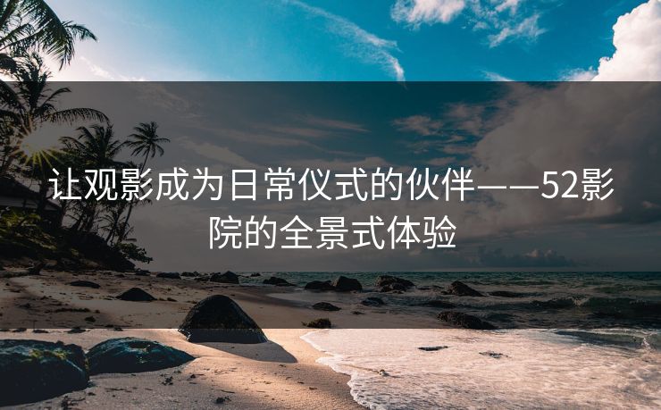 让观影成为日常仪式的伙伴——52影院的全景式体验