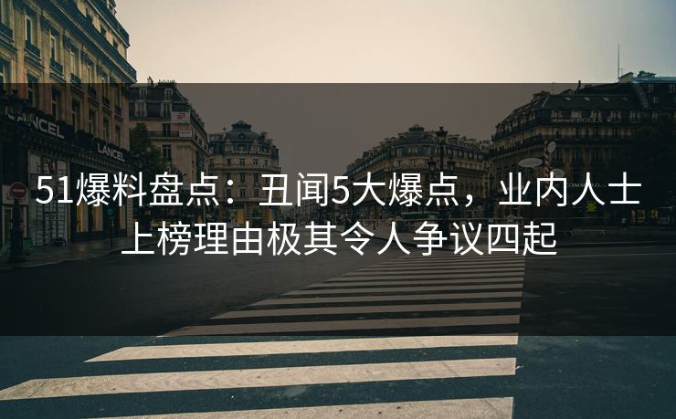 51爆料盘点：丑闻5大爆点，业内人士上榜理由极其令人争议四起