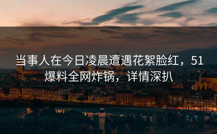 当事人在今日凌晨遭遇花絮脸红，51爆料全网炸锅，详情深扒