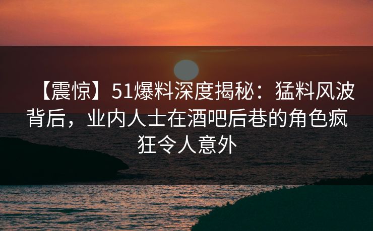【震惊】51爆料深度揭秘：猛料风波背后，业内人士在酒吧后巷的角色疯狂令人意外