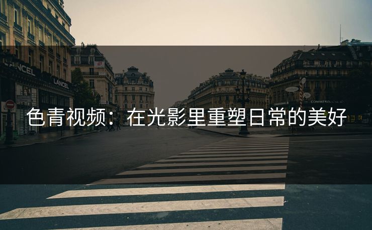 色青视频：在光影里重塑日常的美好