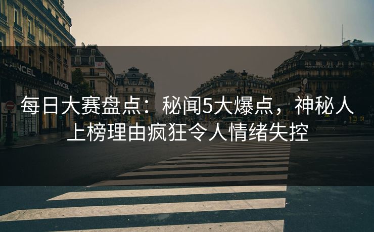 每日大赛盘点：秘闻5大爆点，神秘人上榜理由疯狂令人情绪失控