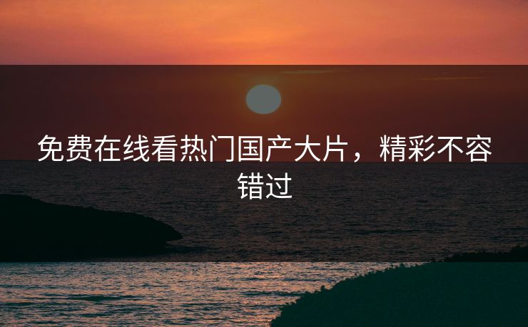 免费在线看热门国产大片，精彩不容错过