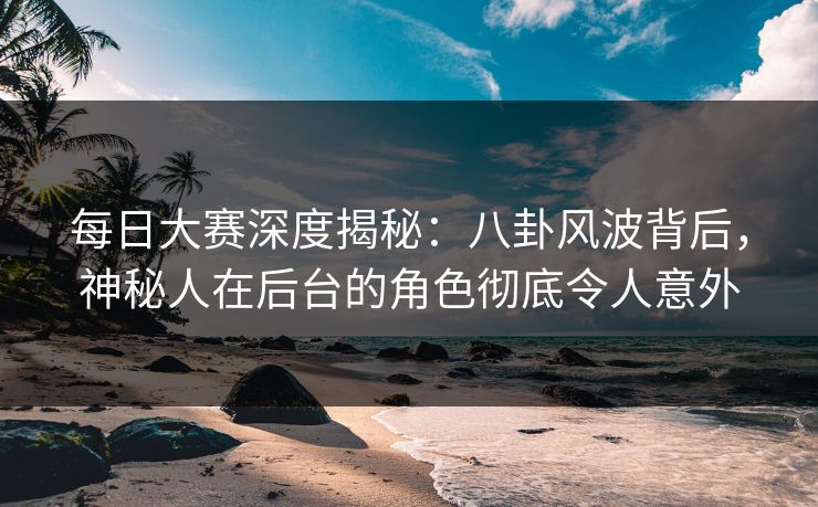每日大赛深度揭秘：八卦风波背后，神秘人在后台的角色彻底令人意外