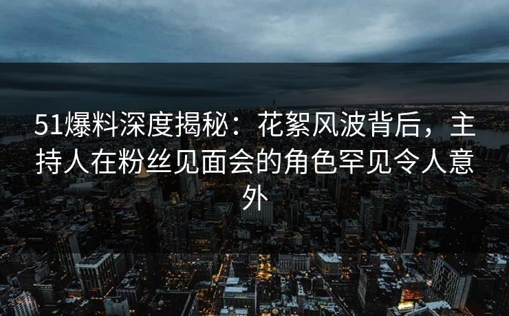 51爆料深度揭秘：花絮风波背后，主持人在粉丝见面会的角色罕见令人意外