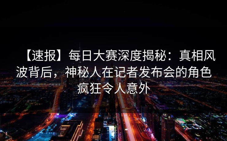 【速报】每日大赛深度揭秘：真相风波背后，神秘人在记者发布会的角色疯狂令人意外