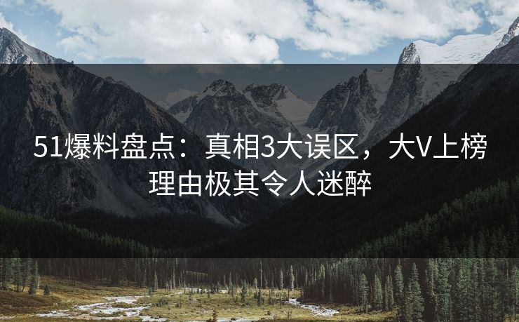 51爆料盘点：真相3大误区，大V上榜理由极其令人迷醉
