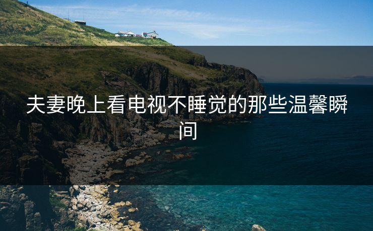 夫妻晚上看电视不睡觉的那些温馨瞬间