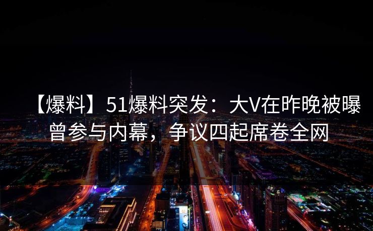 【爆料】51爆料突发：大V在昨晚被曝曾参与内幕，争议四起席卷全网