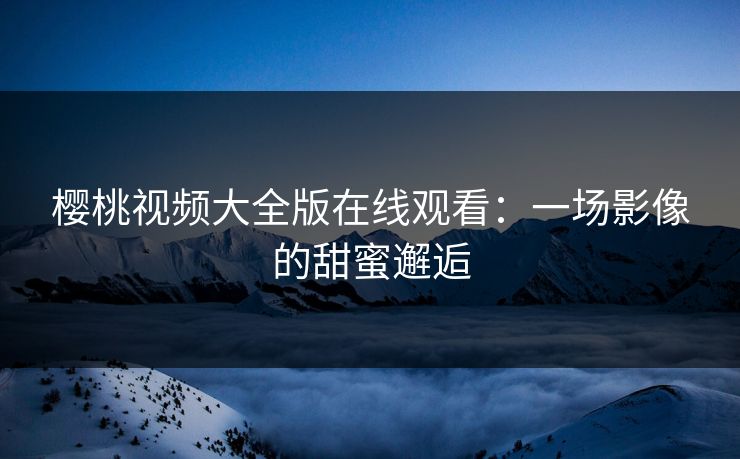 樱桃视频大全版在线观看：一场影像的甜蜜邂逅