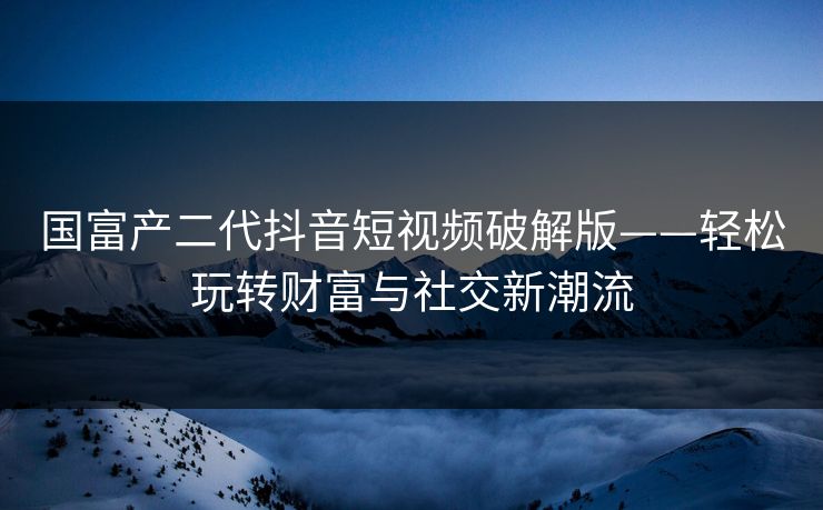 国富产二代抖音短视频破解版——轻松玩转财富与社交新潮流