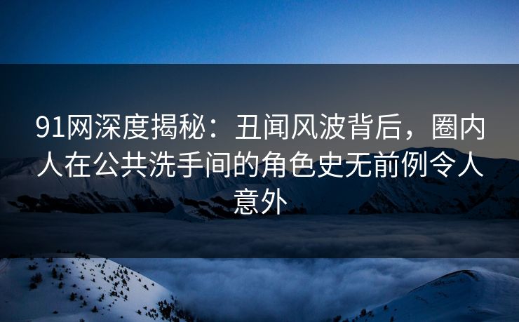 91网深度揭秘：丑闻风波背后，圈内人在公共洗手间的角色史无前例令人意外