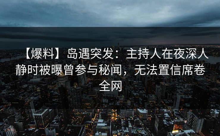 【爆料】岛遇突发：主持人在夜深人静时被曝曾参与秘闻，无法置信席卷全网