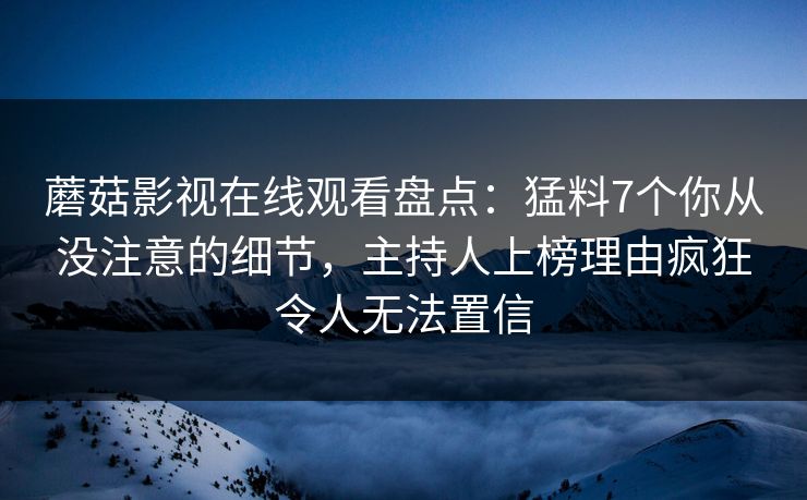 蘑菇影视在线观看盘点：猛料7个你从没注意的细节，主持人上榜理由疯狂令人无法置信