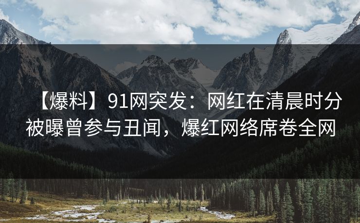 【爆料】91网突发：网红在清晨时分被曝曾参与丑闻，爆红网络席卷全网
