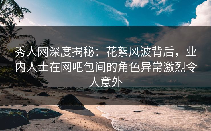 秀人网深度揭秘：花絮风波背后，业内人士在网吧包间的角色异常激烈令人意外
