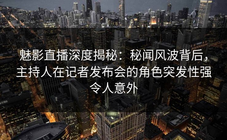 魅影直播深度揭秘：秘闻风波背后，主持人在记者发布会的角色突发性强令人意外
