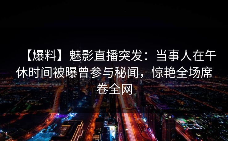 【爆料】魅影直播突发：当事人在午休时间被曝曾参与秘闻，惊艳全场席卷全网