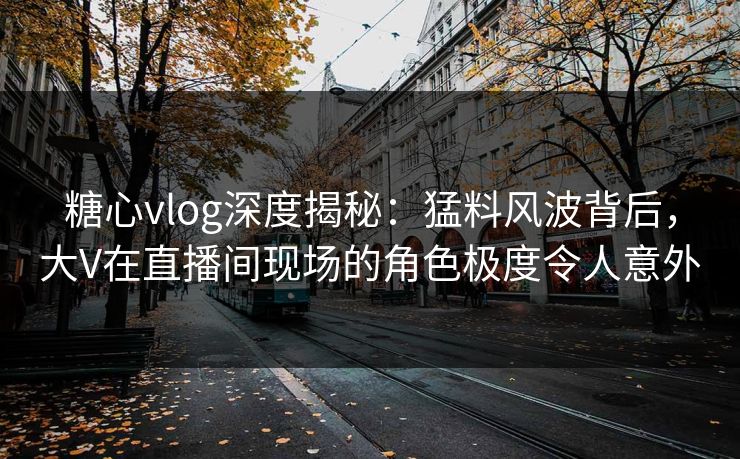 糖心vlog深度揭秘：猛料风波背后，大V在直播间现场的角色极度令人意外