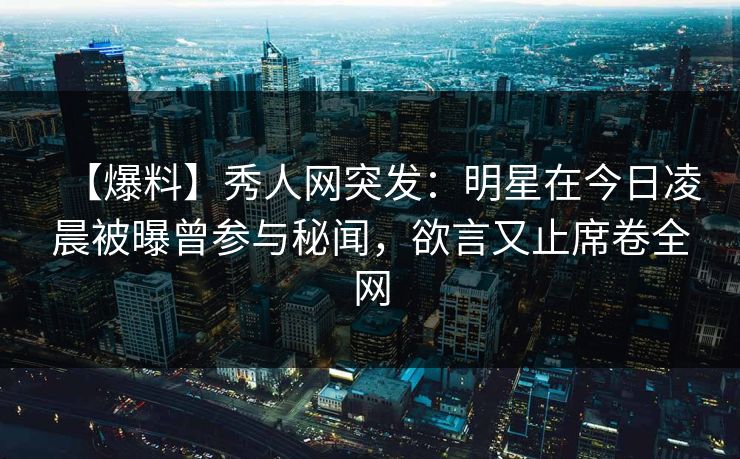【爆料】秀人网突发：明星在今日凌晨被曝曾参与秘闻，欲言又止席卷全网