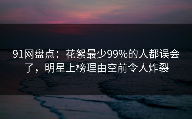 91网盘点：花絮最少99%的人都误会了，明星上榜理由空前令人炸裂