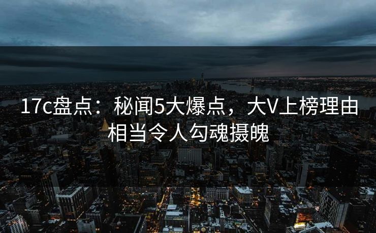 17c盘点：秘闻5大爆点，大V上榜理由相当令人勾魂摄魄