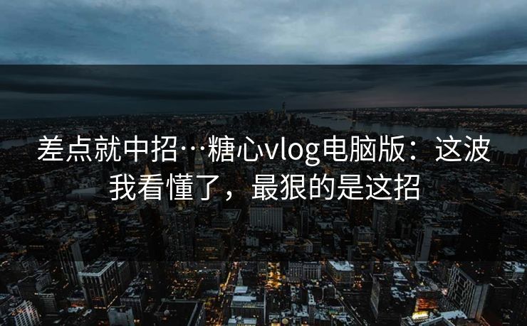 差点就中招…糖心vlog电脑版：这波我看懂了，最狠的是这招