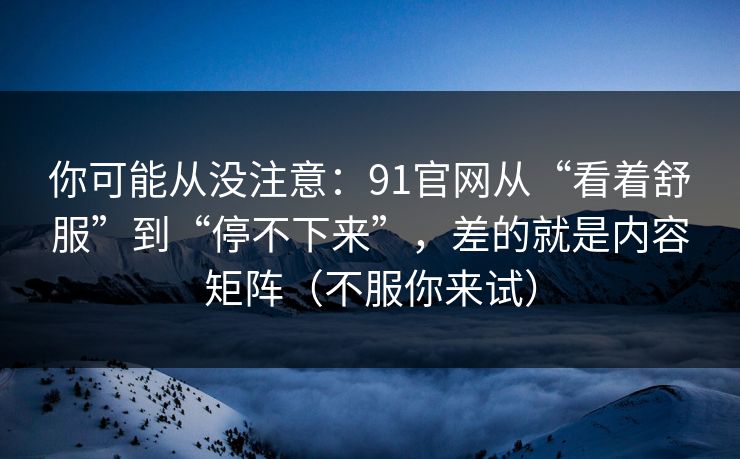 你可能从没注意:91官网从“看着舒服”到“停不下来”,差的就是内容矩阵(不服你来试) 你可能从没注意:91官网从“看着舒服”到“停不下来”,差的就是内容矩阵(不服你来试)