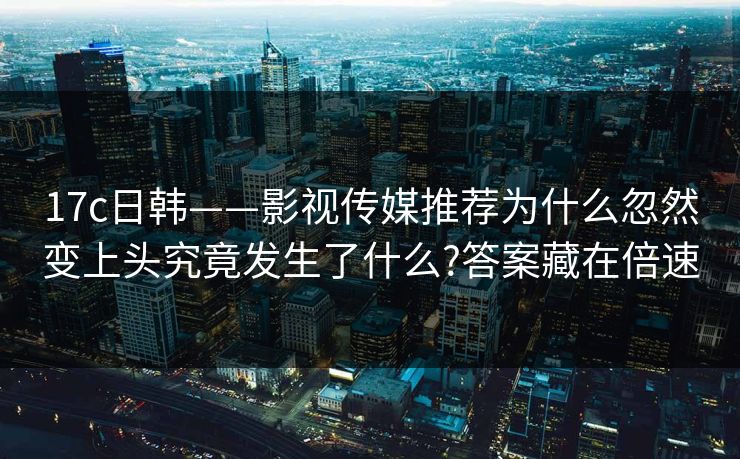 17c日韩——影视传媒推荐为什么忽然变上头究竟发生了什么?答案藏在倍速 17c日韩——影视传媒推荐为什么忽然变上头究竟发生了什么?答案藏在倍速