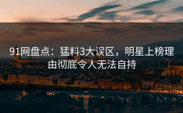91网盘点：猛料3大误区，明星上榜理由彻底令人无法自持
