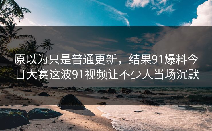 原以为只是普通更新，结果91爆料今日大赛这波91视频让不少人当场沉默