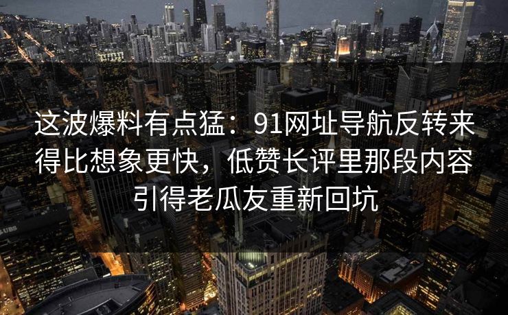 这波爆料有点猛:91网址导航反转来得比想象更快,低赞长评里那段内容引得老瓜友重新回坑 这波爆料有点猛:91网址导航反转来得比想象更快,低赞长评里那段内容引得老瓜友重新回坑