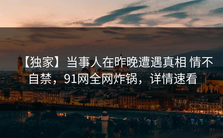 【独家】当事人在昨晚遭遇真相 情不自禁,91网全网炸锅,详情速看 【独家】当事人在昨晚遭遇真相 情不自禁,91网全网炸锅,详情速看