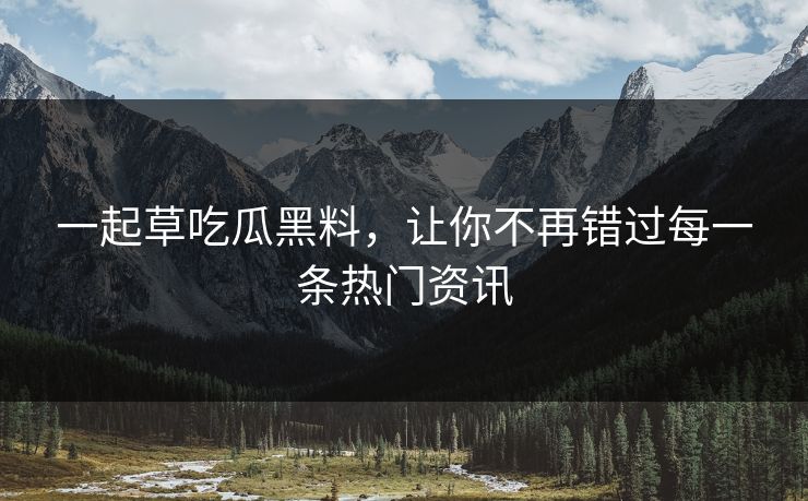 一起草吃瓜黑料，让你不再错过每一条热门资讯